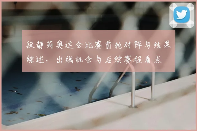 段静莉奥运会比赛首轮对阵与结果综述,出线机会与后续赛程看点
