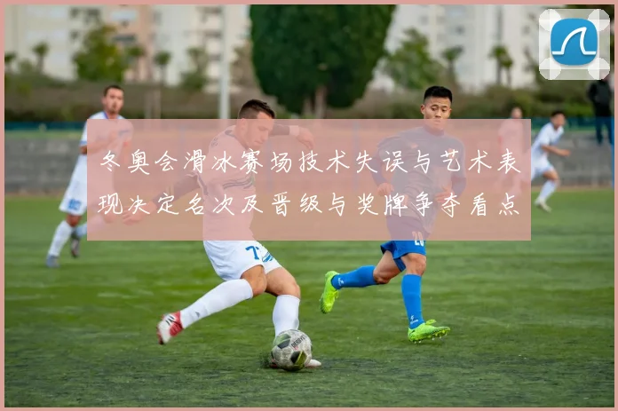 冬奥会滑冰赛场技术失误与艺术表现决定名次及晋级与奖牌争夺看点