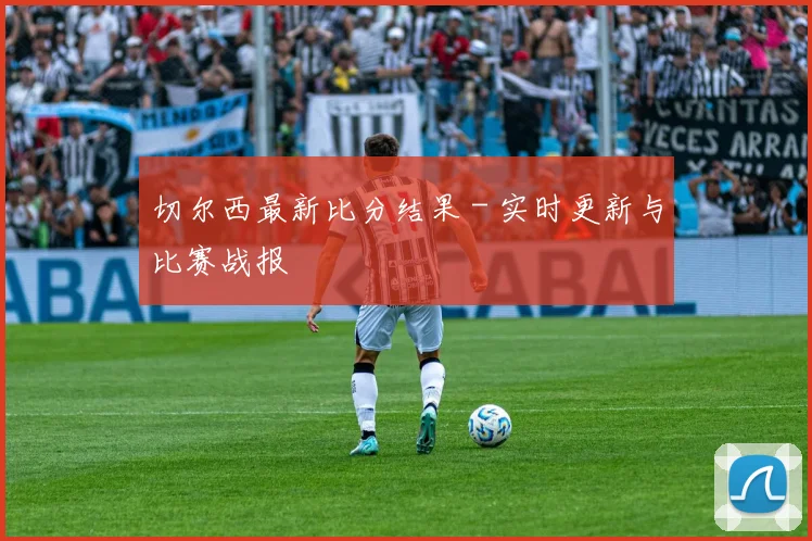 切尔西最新比分结果 - 实时更新与比赛战报
