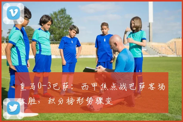 皇马0-3巴萨:西甲焦点战巴萨客场大胜,积分榜形势骤变