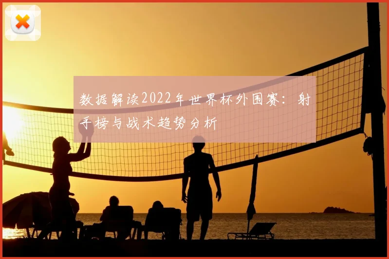 数据解读2022年世界杯外围赛：射手榜与战术趋势分析