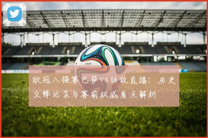 欧冠八强赛巴萨vs劲敌直播：历史交锋记录与赛前权威看点解析