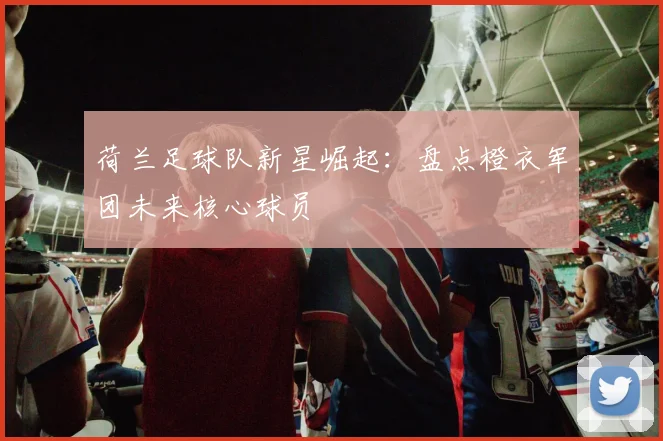 荷兰足球队新星崛起:盘点橙衣军团未来核心球员