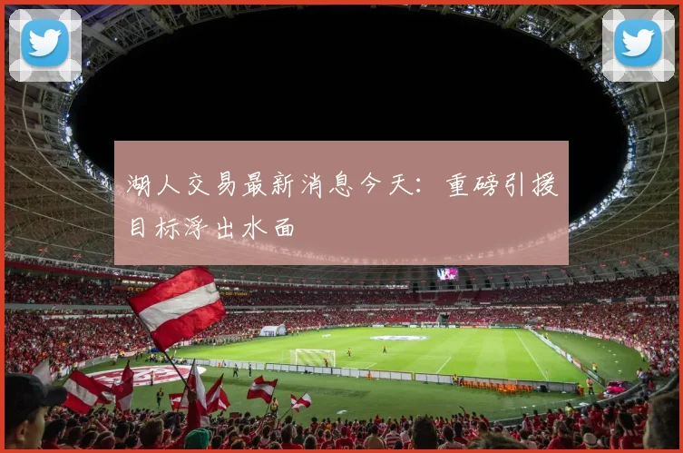湖人交易最新消息今天：重磅引援目标浮出水面