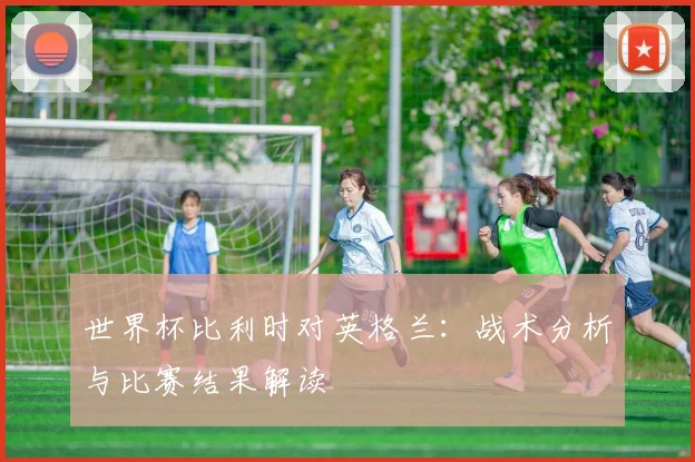 世界杯比利时对英格兰：战术分析与比赛结果解读