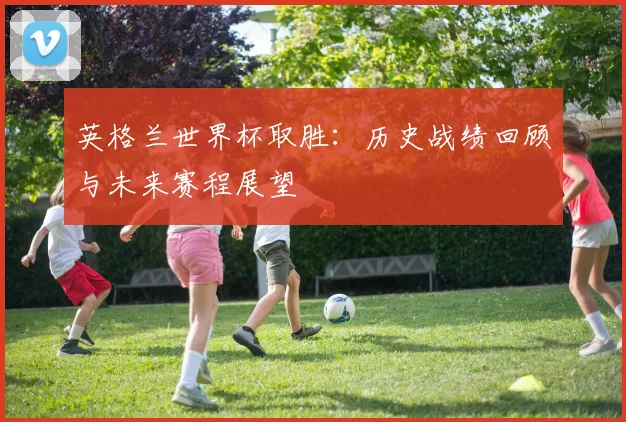 英格兰世界杯取胜：历史战绩回顾与未来赛程展望