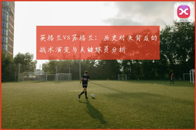 英格兰vs苏格兰：历史对决背后的战术演变与关键球员分析