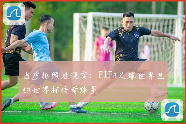 当虚拟照进现实:FIFA足球世界里的世界杯传奇球星