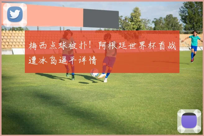 梅西点球被扑！阿根廷世界杯首战遭冰岛逼平详情