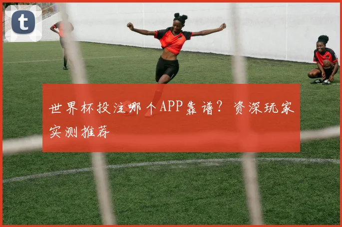 世界杯投注哪个APP靠谱？资深玩家实测推荐