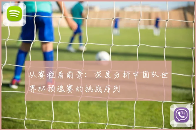 从赛程看前景：深度分析中国队世界杯预选赛的挑战序列