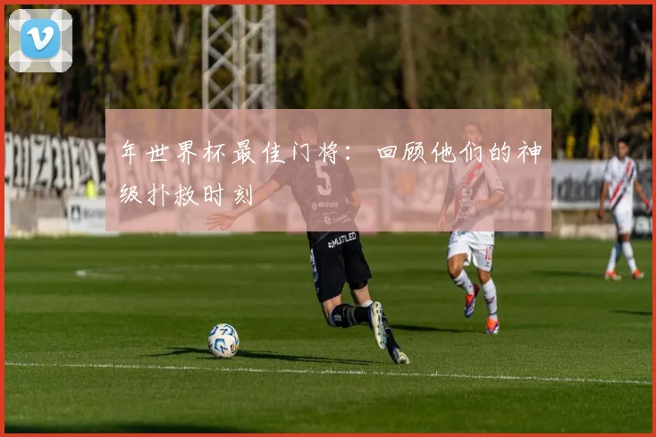 年世界杯最佳门将:回顾他们的神级扑救时刻