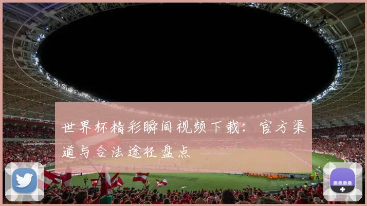 世界杯精彩瞬间视频下载：官方渠道与合法途径盘点